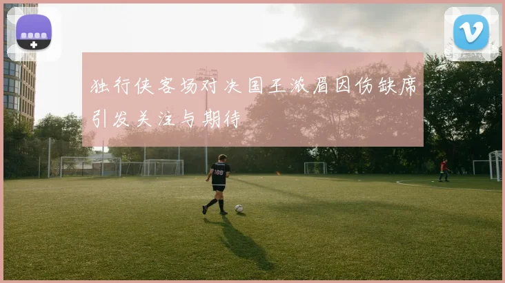 独行侠客场对决国王浓眉因伤缺席引发关注与期待