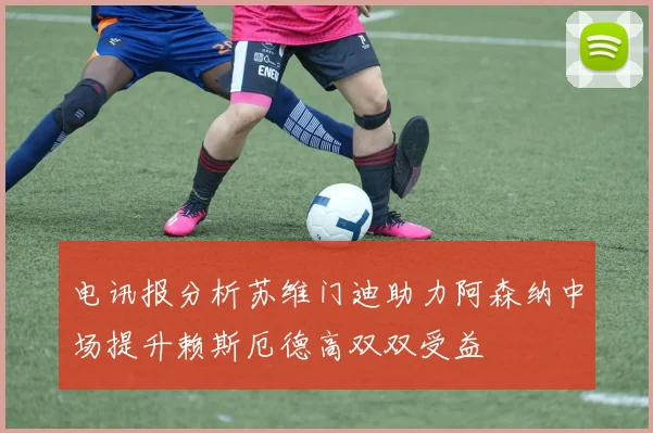 电讯报分析苏维门迪助力阿森纳中场提升赖斯厄德高双双受益