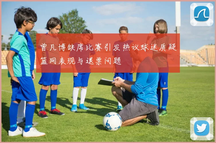 曾凡博缺席比赛引发热议球迷质疑篮网表现与退票问题