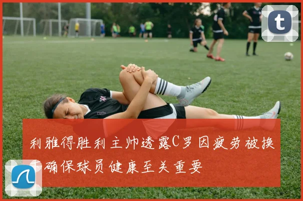 利雅得胜利主帅透露C罗因疲劳被换下确保球员健康至关重要
