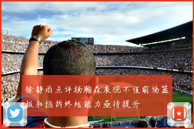 徐静雨点评杨瀚森表现不佳前场篮板和挡拆终结能力亟待提升