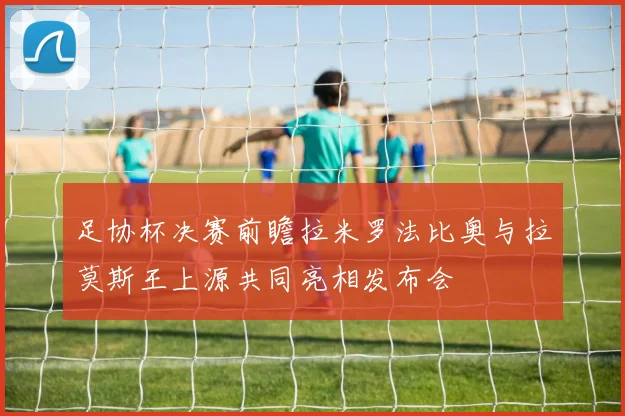 足协杯决赛前瞻拉米罗法比奥与拉莫斯王上源共同亮相发布会