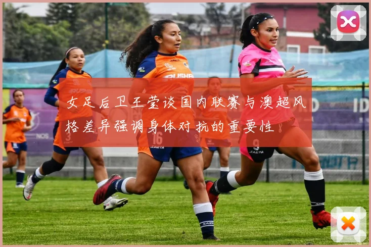 女足后卫王莹谈国内联赛与澳超风格差异强调身体对抗的重要性