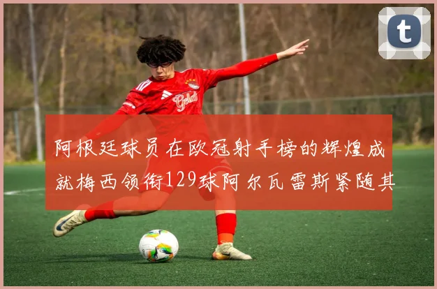 阿根廷球员在欧冠射手榜的辉煌成就梅西领衔129球阿尔瓦雷斯紧随其后