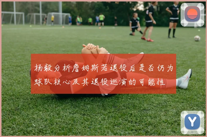 杨毅分析詹姆斯若退役后是否仍为球队核心及其退役巡演的可能性