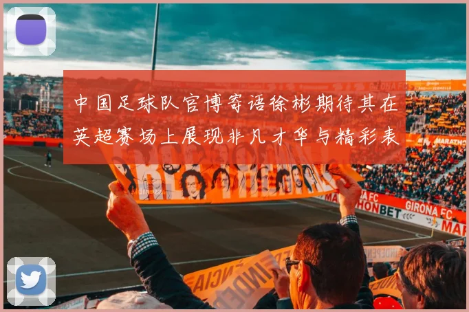 中国足球队官博寄语徐彬期待其在英超赛场上展现非凡才华与精彩表现