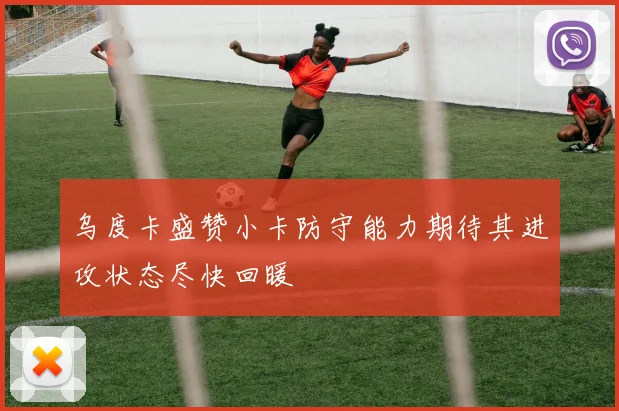 乌度卡盛赞小卡防守能力期待其进攻状态尽快回暖