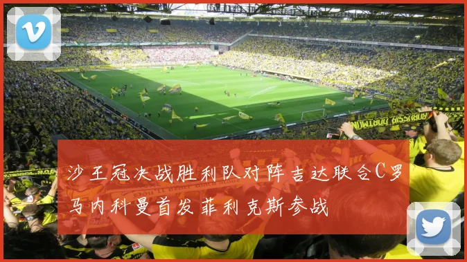 沙王冠决战胜利队对阵吉达联合C罗马内科曼首发菲利克斯参战