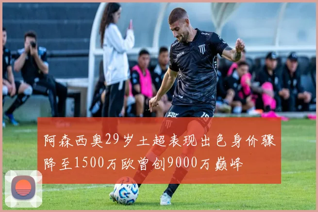 阿森西奥29岁土超表现出色身价骤降至1500万欧曾创9000万巅峰