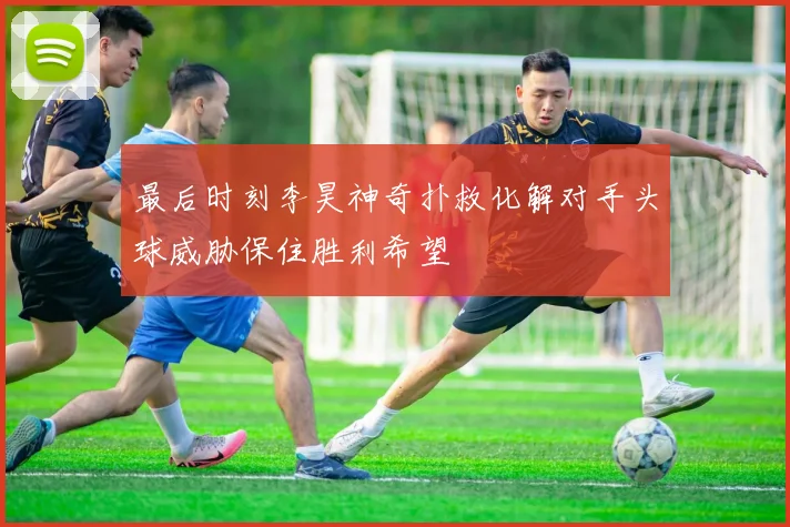 最后时刻李昊神奇扑救化解对手头球威胁保住胜利希望